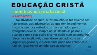 EDUCAÇÃO CRISTÃ
10/06/2016
30
II. BENEFÍCIOS DA EDUCAÇÃO CRISTÃ
O Culto (cont.)
Na atividade de culto, o testemunho se faz atuante aos
não-crentes, aos adversários, ao que têm impedimentos
físicos, e isso por métodos os mais variados, pois o
evangelho deve ser sempre atual falando às pessoas
quando e onde elas estão e como estão num testemunho
relevante e inteligível, tomando-se cuidado com os
jargões religiosos que o descrente pode não entender, e
não ter igualmente sentido para as crianças.
 