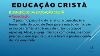 EDUCAÇÃO CRISTÃ
10/06/2016
35
II. BENEFÍCIOS DA EDUCAÇÃO CRISTÃ
A Capacitação
O próximo passo é o do ensino, a capacitação e
treinamento do povo de Deus para a missão divina. São
os novos crentes, a liderança da igreja, os grupos
especiais. Afinal, a igreja não lida com coisas, mas com
pessoas, o que significa que sua tarefa é produzir gente
de boa qualidade.
 