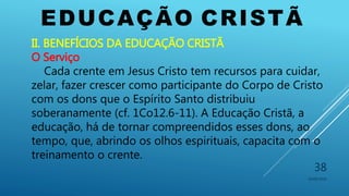 EDUCAÇÃO CRISTÃ
10/06/2016
38
II. BENEFÍCIOS DA EDUCAÇÃO CRISTÃ
O Serviço
Cada crente em Jesus Cristo tem recursos para cuidar,
zelar, fazer crescer como participante do Corpo de Cristo
com os dons que o Espírito Santo distribuiu
soberanamente (cf. 1Co12.6-11). A Educação Cristã, a
educação, há de tornar compreendidos esses dons, ao
tempo, que, abrindo os olhos espirituais, capacita com o
treinamento o crente.
 