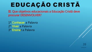 EDUCAÇÃO CRISTÃ
10/06/2016
39
III. Que objetivos educacionais a Educação Cristã deve
procurar DESENVOLVER?
1º Conhecer a Palavra
2º Viver a Palavra
3º Ensinar a Palavra
 