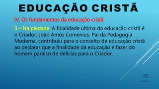 EDUCAÇÃO CRISTÃ
10/06/2016
45
IV. Os fundamentos da educação cristã
3 – Na piedade. A finalidade última da educação cristã é
o Criador. João Amós Comenius, Pai da Pedagogia
Moderna, contribuiu para o conceito de educação cristã
ao declarar que a finalidade da educação é fazer do
homem paraíso de delícias para o Criador.
 