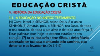 EDUCAÇÃO CRISTÃ
10/06/2016
46
V. HISTÓRIA DA EDUCAÇÃO CRISTÃ
1.1. A EDUCAÇÃO NO ANTIGO TESTAMENTO
[4] Ouve, Israel, o SENHOR, nosso Deus, é o único
SENHOR.[5] Amarás, pois, o SENHOR, teu Deus, de todo
o teu coração, de toda a tua alma e de toda atua força.[6]
Estas palavras que, hoje, te ordeno estarão no teu
coração; [7] tu as inculcarás a teus filhos, e delas falarás
assentado em tua casa, e andando pelo caminho, e ao
deitar-te, e ao levantar-te. (Dt 6:4-9)
 