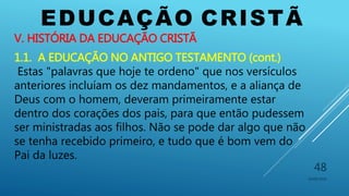 EDUCAÇÃO CRISTÃ
10/06/2016
48
V. HISTÓRIA DA EDUCAÇÃO CRISTÃ
1.1. A EDUCAÇÃO NO ANTIGO TESTAMENTO (cont.)
Estas "palavras que hoje te ordeno" que nos versículos
anteriores incluíam os dez mandamentos, e a aliança de
Deus com o homem, deveram primeiramente estar
dentro dos corações dos pais, para que então pudessem
ser ministradas aos filhos. Não se pode dar algo que não
se tenha recebido primeiro, e tudo que é bom vem do
Pai da luzes.
 
