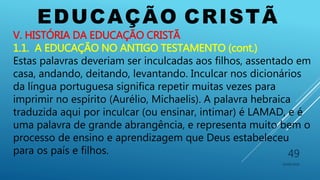 EDUCAÇÃO CRISTÃ
10/06/2016
49
V. HISTÓRIA DA EDUCAÇÃO CRISTÃ
1.1. A EDUCAÇÃO NO ANTIGO TESTAMENTO (cont.)
Estas palavras deveriam ser inculcadas aos filhos, assentado em
casa, andando, deitando, levantando. Inculcar nos dicionários
da língua portuguesa significa repetir muitas vezes para
imprimir no espírito (Aurélio, Michaelis). A palavra hebraica
traduzida aqui por inculcar (ou ensinar, intimar) é LAMAD, e é
uma palavra de grande abrangência, e representa muito bem o
processo de ensino e aprendizagem que Deus estabeleceu
para os país e filhos.
 