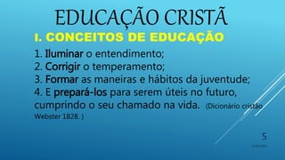 EDUCAÇÃO CRISTÃ
10/06/2016
5
I. CONCEITOS DE EDUCAÇÃO
1. Iluminar o entendimento;
2. Corrigir o temperamento;
3. Formar as maneiras e hábitos da juventude;
4. E prepará-los para serem úteis no futuro,
cumprindo o seu chamado na vida. (Dicionário cristão
Webster 1828. )
 