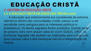 EDUCAÇÃO CRISTÃ
10/06/2016
56
V. HISTÓRIA DA EDUCAÇÃO CRISTÃ
1.3. A EDUCAÇÃ CRISTÃ NA IDADE DAS TREVAS (cont.)
A educação que anteriormente era considerada de extrema
relevância dentro das comunidades cristãs, passou a ser
percebida como perigosa para os interesses políticos e
eclesiásticos. Os textos sagrados foram proibidos. Grande parte
do próprio clero nem sequer sabia ler (conf. GUILES, 1987). As
Escrituras Sagradas não podiam ser traduzidas para a língua do
povo porque cabia à alta hierarquia clerical a interpretação da
mesma.
 