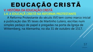 EDUCAÇÃO CRISTÃ
10/06/2016
57
V. HISTÓRIA DA EDUCAÇÃO CRISTÃ
1.4. A EDUCAÇÃ CRISTÃ NA REFORMA PROTESTANTE
A Reforma Protestante do século XVI tem como marco inicial
a publicação das 95 teses de Martinho Lutero, escritas num
simples pedaço de papel e pregadas na porta da Igreja de
Wittemberg, na Alemanha, no dia 31 de outubro de 1517.
 