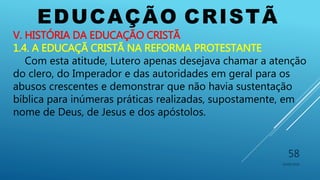 EDUCAÇÃO CRISTÃ
10/06/2016
58
V. HISTÓRIA DA EDUCAÇÃO CRISTÃ
1.4. A EDUCAÇÃ CRISTÃ NA REFORMA PROTESTANTE
Com esta atitude, Lutero apenas desejava chamar a atenção
do clero, do Imperador e das autoridades em geral para os
abusos crescentes e demonstrar que não havia sustentação
bíblica para inúmeras práticas realizadas, supostamente, em
nome de Deus, de Jesus e dos apóstolos.
 