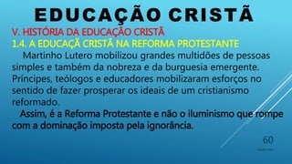 EDUCAÇÃO CRISTÃ
10/06/2016
60
V. HISTÓRIA DA EDUCAÇÃO CRISTÃ
1.4. A EDUCAÇÃ CRISTÃ NA REFORMA PROTESTANTE
Martinho Lutero mobilizou grandes multidões de pessoas
simples e também da nobreza e da burguesia emergente.
Príncipes, teólogos e educadores mobilizaram esforços no
sentido de fazer prosperar os ideais de um cristianismo
reformado.
Assim, é a Reforma Protestante e não o iluminismo que rompe
com a dominação imposta pela ignorância.
 