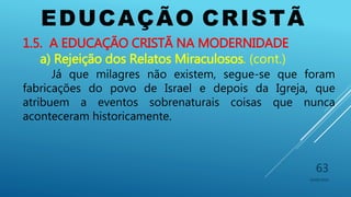 EDUCAÇÃO CRISTÃ
10/06/2016
63
1.5. A EDUCAÇÃO CRISTÃ NA MODERNIDADE
a) Rejeição dos Relatos Miraculosos. (cont.)
Já que milagres não existem, segue-se que foram
fabricações do povo de Israel e depois da Igreja, que
atribuem a eventos sobrenaturais coisas que nunca
aconteceram historicamente.
 