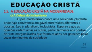 EDUCAÇÃO CRISTÃ
10/06/2016
65
1.5. A EDUCAÇÃO CRISTÃ NA MODERNIDADE
c) A Defesa do Inclusivismo
O pós-modernismo busca uma sociedade pluralista,
onde haja convivencia amigável entre visões diferentes e
opostas. Isso é pluralismo inclusivista. Espera-se que as
opiniões cedam umas as outras, particularmente aos pontos-
de-vista marginalizados que foram calados por gerações pelas
vozes dominantes da sociedade
 