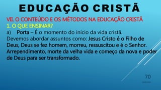 EDUCAÇÃO CRISTÃ
10/06/2016
70
VII. O CONTEÚDO E OS MÉTODOS NA EDUCAÇÃO CRISTÃ
1. O QUE ENSINAR?
a) Porta – É o momento do início da vida cristã.
Devemos abordar assuntos como: Jesus Cristo é o Filho de
Deus, Deus se fez homem, morreu, ressuscitou e é o Senhor.
Arrependimento, morte da velha vida e começo da nova e poder
de Deus para ser transformado.
 