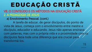 EDUCAÇÃO CRISTÃ
10/06/2016
78
VII. O CONTEÚDO E OS MÉTODOS NA EDUCAÇÃO CRISTÃ
2. A PEDAGOGIA DE JESUS
a) Envolvimento Pessoal. (cont.)
A tarefa de educar, de gerar discípulos, do ponto de
vista de Jesus, começa com o envolvimento entre mestre e
discípulo, educador e educando. Jesus não apenas ensinava
com palavras, mas com a própria vida e a proximidade com os
discípulos fazia toda uma diferença que era crucial para
transformá-los.
 