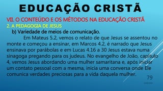 EDUCAÇÃO CRISTÃ
10/06/2016
79
VII. O CONTEÚDO E OS MÉTODOS NA EDUCAÇÃO CRISTÃ
2. A PEDAGOGIA DE JESUS
b) Variedade de meios de comunicação.
Em Mateus 5.2, vemos o relato de que Jesus se assentou no
monte e começou a ensinar, em Marcos 4.2, é narrado que Jesus
ensinava por parábolas e em Lucas 4.16 a 30 Jesus estava numa
sinagoga pregando para os judeus. No evangelho de João, capítulo
4, vemos Jesus abordando uma mulher samaritana e, após iniciar
um contato pessoal com a mesma, inicia uma conversa onde Ele
comunica verdades preciosas para a vida daquela mulher.
 