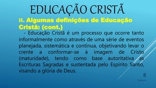 EDUCAÇÃO CRISTÃ
10/06/2016
8
II. Algumas definições de Educação
Cristã: (cont.)
- Educação Cristã é um processo que ocorre tanto
informalmente como através de uma série de eventos
planejada, sistemática e contínua, objetivando levar o
crente a conformar-se à imagem de Cristo
(maturidade), tendo como base autoritativa as
Escrituras Sagradas e sustentada pelo Espírito Santo,
visando a glória de Deus.
 
