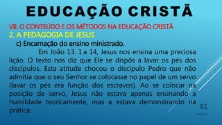 EDUCAÇÃO CRISTÃ
10/06/2016
81
VII. O CONTEÚDO E OS MÉTODOS NA EDUCAÇÃO CRISTÃ
2. A PEDAGOGIA DE JESUS
c) Encarnação do ensino ministrado.
Em João 13. 1 a 14, Jesus nos ensina uma preciosa
lição. O texto nos diz que Ele se dispôs a lavar os pés dos
discípulos. Esta atitude chocou o discípulo Pedro que não
admitia que o seu Senhor se colocasse no papel de um servo
(lavar os pés era função dos escravos). Ao se colocar na
posição de servo, Jesus não estava apenas ensinando a
humildade teoricamente, mas a estava demonstrando na
prática.
 