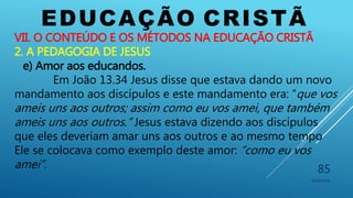 EDUCAÇÃO CRISTÃ
10/06/2016
85
VII. O CONTEÚDO E OS MÉTODOS NA EDUCAÇÃO CRISTÃ
2. A PEDAGOGIA DE JESUS
e) Amor aos educandos.
Em João 13.34 Jesus disse que estava dando um novo
mandamento aos discípulos e este mandamento era: “que vos
ameis uns aos outros; assim como eu vos amei, que também
ameis uns aos outros.” Jesus estava dizendo aos discípulos
que eles deveriam amar uns aos outros e ao mesmo tempo
Ele se colocava como exemplo deste amor: “como eu vos
amei”.
 