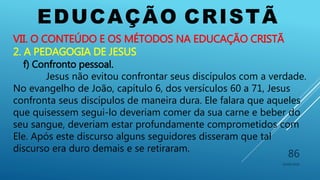 EDUCAÇÃO CRISTÃ
10/06/2016
86
VII. O CONTEÚDO E OS MÉTODOS NA EDUCAÇÃO CRISTÃ
2. A PEDAGOGIA DE JESUS
f) Confronto pessoal.
Jesus não evitou confrontar seus discípulos com a verdade.
No evangelho de João, capítulo 6, dos versículos 60 a 71, Jesus
confronta seus discípulos de maneira dura. Ele falara que aqueles
que quisessem segui-lo deveriam comer da sua carne e beber do
seu sangue, deveriam estar profundamente comprometidos com
Ele. Após este discurso alguns seguidores disseram que tal
discurso era duro demais e se retiraram.
 