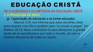 EDUCAÇÃO CRISTÃ
10/06/2016
88
VII. O CONTEÚDO E OS MÉTODOS NA EDUCAÇÃO CRISTÃ
2. A PEDAGOGIA DE JESUS
g) Capacitação do educando a se tornar educador.
Marcos 3:14, nos informa que Jesus escolheu doze
para estarem com Ele e também para “os enviar a pregar”. Em
Mateus 28.19, Jesus comissiona os seus discípulos à grande
tarefa de se reproduzirem por todo o mundo, de irem e
fazerem discípulos de todas as nações.
 