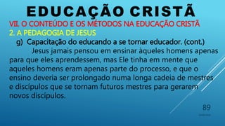 EDUCAÇÃO CRISTÃ
10/06/2016
89
VII. O CONTEÚDO E OS MÉTODOS NA EDUCAÇÃO CRISTÃ
2. A PEDAGOGIA DE JESUS
g) Capacitação do educando a se tornar educador. (cont.)
Jesus jamais pensou em ensinar àqueles homens apenas
para que eles aprendessem, mas Ele tinha em mente que
aqueles homens eram apenas parte do processo, e que o
ensino deveria ser prolongado numa longa cadeia de mestres
e discípulos que se tornam futuros mestres para gerarem
novos discípulos.
 