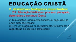 EDUCAÇÃO CRISTÃ
10/06/2016
14
2 Distintivos teológicos importantes:
2.3. Educação Cristã é um processo planejado,
sistemático e contínuo (Cont.)
c) Tem objetivos claramente fixados, ou seja, sabe-se
onde pretende chegar;
d) Tem um programa de recrutamento, treinamento e
capacitação de líderes e professores;
 