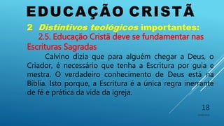 EDUCAÇÃO CRISTÃ
10/06/2016
18
2 Distintivos teológicos importantes:
2.5. Educação Cristã deve se fundamentar nas
Escrituras Sagradas
Calvino dizia que para alguém chegar a Deus, o
Criador, é necessário que tenha a Escritura por guia e
mestra. O verdadeiro conhecimento de Deus está na
Bíblia. Isto porque, a Escritura é a única regra inerrante
de fé e prática da vida da igreja.
 