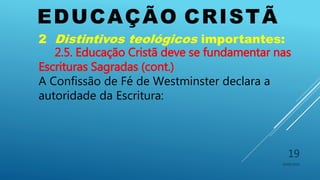 EDUCAÇÃO CRISTÃ
10/06/2016
19
2 Distintivos teológicos importantes:
2.5. Educação Cristã deve se fundamentar nas
Escrituras Sagradas (cont.)
A Confissão de Fé de Westminster declara a
autoridade da Escritura:
 