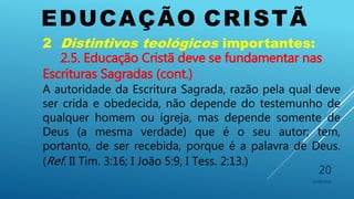 EDUCAÇÃO CRISTÃ
10/06/2016
20
2 Distintivos teológicos importantes:
2.5. Educação Cristã deve se fundamentar nas
Escrituras Sagradas (cont.)
A autoridade da Escritura Sagrada, razão pela qual deve
ser crida e obedecida, não depende do testemunho de
qualquer homem ou igreja, mas depende somente de
Deus (a mesma verdade) que é o seu autor; tem,
portanto, de ser recebida, porque é a palavra de Deus.
(Ref. II Tim. 3:16; I João 5:9, I Tess. 2:13.)
 