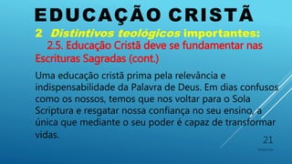 EDUCAÇÃO CRISTÃ
10/06/2016
21
2 Distintivos teológicos importantes:
2.5. Educação Cristã deve se fundamentar nas
Escrituras Sagradas (cont.)
Uma educação cristã prima pela relevância e
indispensabilidade da Palavra de Deus. Em dias confusos
como os nossos, temos que nos voltar para o Sola
Scriptura e resgatar nossa confiança no seu ensino, a
única que mediante o seu poder é capaz de transformar
vidas.
 