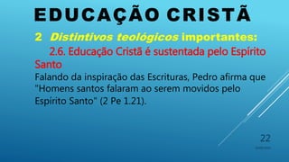EDUCAÇÃO CRISTÃ
10/06/2016
22
2 Distintivos teológicos importantes:
2.6. Educação Cristã é sustentada pelo Espírito
Santo
Falando da inspiração das Escrituras, Pedro afirma que
"Homens santos falaram ao serem movidos pelo
Espírito Santo" (2 Pe 1.21).
 