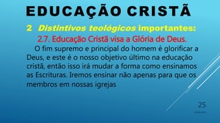 EDUCAÇÃO CRISTÃ
10/06/2016
25
2 Distintivos teológicos importantes:
2.7. Educação Cristã visa a Glória de Deus.
O fim supremo e principal do homem é glorificar a
Deus, e este é o nosso objetivo último na educação
cristã, então isso irá mudar a forma como ensinamos
as Escrituras. Iremos ensinar não apenas para que os
membros em nossas igrejas
 