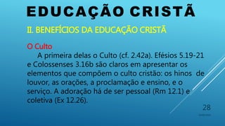 EDUCAÇÃO CRISTÃ
10/06/2016
28
II. BENEFÍCIOS DA EDUCAÇÃO CRISTÃ
O Culto
A primeira delas o Culto (cf. 2.42a). Efésios 5.19-21
e Colossenses 3.16b são claros em apresentar os
elementos que compõem o culto cristão: os hinos de
louvor, as orações, a proclamação e ensino, e o
serviço. A adoração há de ser pessoal (Rm 12.1) e
coletiva (Ex 12.26).
 