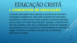 10/06/2016
3
I. CONCEITOS DE EDUCAÇÃO
Contudo, educação não é apenas o processo de transferir
conteúdos acadêmicos, mas todo conjunto de instruções,
disciplinas e práticas que visam preparar a próxima geração
para cumprir um ideal mais elevado. Agregar conhecimento
sem dar sentido a ele, sem a implicação moral de utilidade e
cumprimento de um propósito transcendente ao indivíduo, é
negar a história e a própria natureza da humanidade.
(Dicionário Aurélio)
EDUCAÇÃO CRISTÃ
 