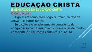 EDUCAÇÃO CRISTÃ
10/06/2016
31
II. BENEFÍCIOS DA EDUCAÇÃO CRISTÃ
O Culto (cont.)
Algo assim como: “tem fogo aí irmã?”, “reteté de
Jeová”, e outros tantos.
Se o culto é o relacionamento consciente da
congregação com Deus, quem o cria e o faz de modo
consciente é a Educação Cristã (cf. Ec. 12.26).
 