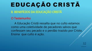 EDUCAÇÃO CRISTÃ
10/06/2016
32
II. BENEFÍCIOS DA EDUCAÇÃO CRISTÃ
O Testemunho
A Educação Cristã ressalta que no culto estamos
como uma coletividade de pecadores salvos que
confessam seu pecado e o perdão trazido por Cristo.
Ensina que culto é ação.
 