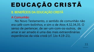 EDUCAÇÃO CRISTÃ
10/06/2016
33
II. BENEFÍCIOS DA EDUCAÇÃO CRISTÃ
A Comunhão
No Novo Testamento, o sentido de comunhão não
era café-com-bolinhos, e sim o de Atos 4.32,34,35. O
senso de pertencer, de ser-um-com-os-outros, de
amar e ser amado é uma das mais extraordinárias
experiências da vida cristã (cf. 1Jo 4.19-21).
 