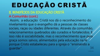 EDUCAÇÃO CRISTÃ
10/06/2016
34
II. BENEFÍCIOS DA EDUCAÇÃO CRISTÃ
A Comunhão (cont.)
Assim, a educação Cristã nos dá o reconhecimento do
nivelamento que o evangelho dá a pessoas de classes
sociais, raças ou idades diferentes. Através da comunhão,
relacionamentos quebrados são curados e fortalecidos. E
isso não é sociabilidade, mas o reconhecimento que pela
graça somos salvos, alimentados pela educação na fé
porque Cristo estabeleceu para a igreja o "ensinando a
guardar".
 