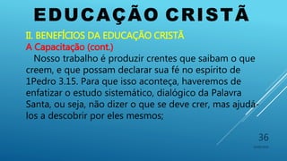 EDUCAÇÃO CRISTÃ
10/06/2016
36
II. BENEFÍCIOS DA EDUCAÇÃO CRISTÃ
A Capacitação (cont.)
Nosso trabalho é produzir crentes que saibam o que
creem, e que possam declarar sua fé no espírito de
1Pedro 3.15. Para que isso aconteça, haveremos de
enfatizar o estudo sistemático, dialógico da Palavra
Santa, ou seja, não dizer o que se deve crer, mas ajudá-
los a descobrir por eles mesmos;
 