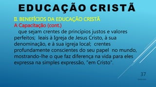 EDUCAÇÃO CRISTÃ
10/06/2016
37
II. BENEFÍCIOS DA EDUCAÇÃO CRISTÃ
A Capacitação (cont.)
que sejam crentes de princípios justos e valores
perfeitos; leais à Igreja de Jesus Cristo, à sua
denominação, e à sua igreja local; crentes
profundamente conscientes do seu papel no mundo,
mostrando-lhe o que faz diferença na vida para eles
expressa na simples expressão, "em Cristo".
 