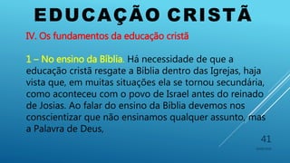 EDUCAÇÃO CRISTÃ
10/06/2016
41
IV. Os fundamentos da educação cristã
1 – No ensino da Bíblia. Há necessidade de que a
educação cristã resgate a Bíblia dentro das Igrejas, haja
vista que, em muitas situações ela se tornou secundária,
como aconteceu com o povo de Israel antes do reinado
de Josias. Ao falar do ensino da Bíblia devemos nos
conscientizar que não ensinamos qualquer assunto, mas
a Palavra de Deus,
 