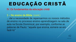 EDUCAÇÃO CRISTÃ
10/06/2016
42
IV. Os fundamentos da educação cristã
1 – No ensino da Bíblia. (cont.)
... daí a necessidade de repensarmos os nossos métodos
de ensino no processo ensino-aprendizagem na sala de
aula na Escola Dominical, por exemplo, conforme as
palavras de Paulo: “aquele que ensina, esmere-se em
fazê-lo”.
 
