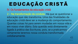 EDUCAÇÃO CRISTÃ
10/06/2016
43
IV. Os fundamentos da educação cristã
2 – Na transformação da conduta. Há que se questionar a
educação que não transforma. Uma das finalidades da
educação cristã deve ser a mudança do comportamento.
Quantas coisas há para serem mudadas em nossa vida e
em nosso viver diário. Esta questão está diretamente
ligada à prática das Escrituras, pois, se a praticarmos
certamente teremos nossa conduta transformada
cotidianamente.
 