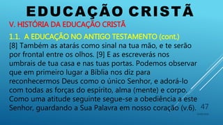 EDUCAÇÃO CRISTÃ
10/06/2016
47
V. HISTÓRIA DA EDUCAÇÃO CRISTÃ
1.1. A EDUCAÇÃO NO ANTIGO TESTAMENTO (cont.)
[8] Também as atarás como sinal na tua mão, e te serão
por frontal entre os olhos. [9] E as escreverás nos
umbrais de tua casa e nas tuas portas. Podemos observar
que em primeiro lugar a Bíblia nos diz para
reconhecermos Deus como o único Senhor, e adorá-lo
com todas as forças do espírito, alma (mente) e corpo.
Como uma atitude seguinte segue-se a obediência a este
Senhor, guardando a Sua Palavra em nosso coração (v.6).
 