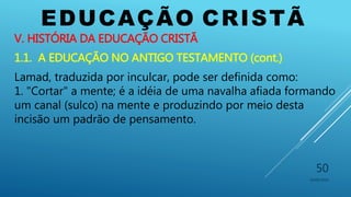 EDUCAÇÃO CRISTÃ
10/06/2016
50
V. HISTÓRIA DA EDUCAÇÃO CRISTÃ
1.1. A EDUCAÇÃO NO ANTIGO TESTAMENTO (cont.)
Lamad, traduzida por inculcar, pode ser definida como:
1. "Cortar" a mente; é a idéia de uma navalha afiada formando
um canal (sulco) na mente e produzindo por meio desta
incisão um padrão de pensamento.
 