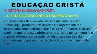 EDUCAÇÃO CRISTÃ
10/06/2016
51
V. HISTÓRIA DA EDUCAÇÃO CRISTÃ
1.1. A EDUCAÇÃO NO ANTIGO TESTAMENTO (cont.)
2. Formar um estilo de vida, ou uma maneira de viver.
Temos aqui, portanto dois aspectos: o aspecto interno,
relacionado com o ensinar, que é o "cortar", marcar, criar um
caminho que produz padrões e estruturas de pensamento, e o
aspecto externo, a conseqüência disto, que nos fala da
aprendizagem, que é um estilo de vida, ou uma maneira de
viver.
 
