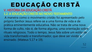 EDUCAÇÃO CRISTÃ
10/06/2016
52
V. HISTÓRIA DA EDUCAÇÃO CRISTÃ
1.2. A EDUCAÇÃO CRISTÃ NO NOVO TESTAMENTO
A maneira como o movimento cristão foi apresentado pelo
próprio Senhor Jesus refere-se a uma forma de vida e de
prática eminentemente educativa. Não se trata de uma nova
forma de culto, não é, de forma alguma, uma orientação sobre
rituais religiosos. Todo o tempo, Jesus fala sobre um estilo de
vida transformado e transformador, que deve ser vivido e
ensinado. (Mateus 5.17 e 19).
 