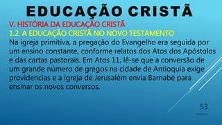 EDUCAÇÃO CRISTÃ
10/06/2016
53
V. HISTÓRIA DA EDUCAÇÃO CRISTÃ
1.2. A EDUCAÇÃO CRISTÃ NO NOVO TESTAMENTO
Na igreja primitiva, a pregação do Evangelho era seguida por
um ensino constante, conforme relatos dos Atos dos Apóstolos
e das cartas pastorais. Em Atos 11, lê-se que a conversão de
um grande número de gregos na cidade de Antioquia exige
providencias e a igreja de Jerusalém envia Barnabé para
ensinar os novos conversos.
 