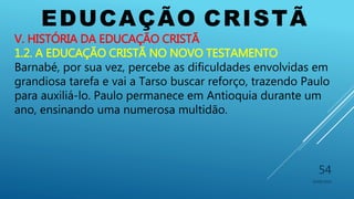 EDUCAÇÃO CRISTÃ
10/06/2016
54
V. HISTÓRIA DA EDUCAÇÃO CRISTÃ
1.2. A EDUCAÇÃO CRISTÃ NO NOVO TESTAMENTO
Barnabé, por sua vez, percebe as dificuldades envolvidas em
grandiosa tarefa e vai a Tarso buscar reforço, trazendo Paulo
para auxiliá-lo. Paulo permanece em Antioquia durante um
ano, ensinando uma numerosa multidão.
 