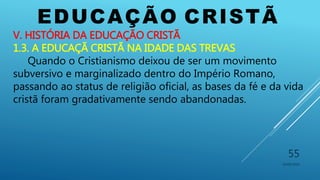 EDUCAÇÃO CRISTÃ
10/06/2016
55
V. HISTÓRIA DA EDUCAÇÃO CRISTÃ
1.3. A EDUCAÇÃ CRISTÃ NA IDADE DAS TREVAS
Quando o Cristianismo deixou de ser um movimento
subversivo e marginalizado dentro do Império Romano,
passando ao status de religião oficial, as bases da fé e da vida
cristã foram gradativamente sendo abandonadas.
 