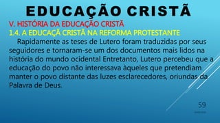 EDUCAÇÃO CRISTÃ
10/06/2016
59
V. HISTÓRIA DA EDUCAÇÃO CRISTÃ
1.4. A EDUCAÇÃ CRISTÃ NA REFORMA PROTESTANTE
Rapidamente as teses de Lutero foram traduzidas por seus
seguidores e tornaram-se um dos documentos mais lidos na
história do mundo ocidental Entretanto, Lutero percebeu que a
educação do povo não interessava àqueles que pretendiam
manter o povo distante das luzes esclarecedores, oriundas da
Palavra de Deus.
 